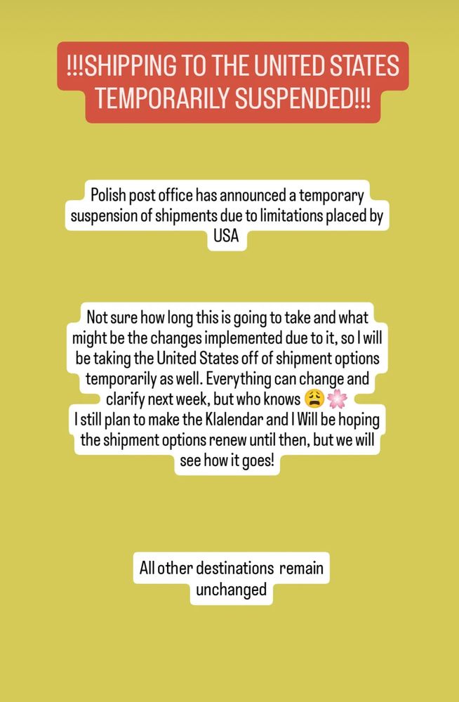 !!!SHIPPING TO THE UNITED STATES
TEMPORARILY SUSPENDED!!!
Polish post office has announced a temporary suspension of shipments due to limitations placed by
USA
Not sure how long this is going to take and what might be the changes implemented due to it, so I will be taking the United States off of shipment options temporarily as well. Everything can change and clarify next week, but who knows -
I still plan to make the Klalendar and | Will be hoping the shipment options renew until then, but we will see how it goes!
All other destinations remain unchanged