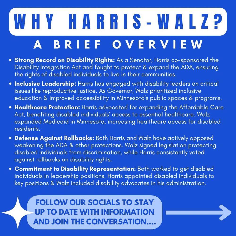 “WHY HARRIS-WALZ? A brief overview: Strong Disability Record: Harris co-sponsored the Disability Integration Act & fought 2 expand ADA, ensuring disabled ppl's right 2 live in their communities.
Inclusive Leadership: Harris engaged w/ disability leaders on key issues like repro justice. Walz prioritized inclusive education & improved accessibility in MN’s public spaces & programs.
Healthcare Protection: Harris pushed 2 expand ACA, helping disabled ppl access essential healthcare. Walz expanded Medicaid in MN, boosting healthcare access 4 disabled residents.
Defense Against Rollbacks: Both Harris & Walz opposed weakening ADA & other protections. Walz signed anti-discrimination laws; Harris consistently voted against rollbacks on disability rights.
Commitment 2 Representation: Both worked 2 place disabled ppl in leadership. Harris appointed disabled ppl 2 key positions; Walz included disability advocates in his admin. Follow Our Socials To Stay Up To Date W/ Info & Join The Conversation.