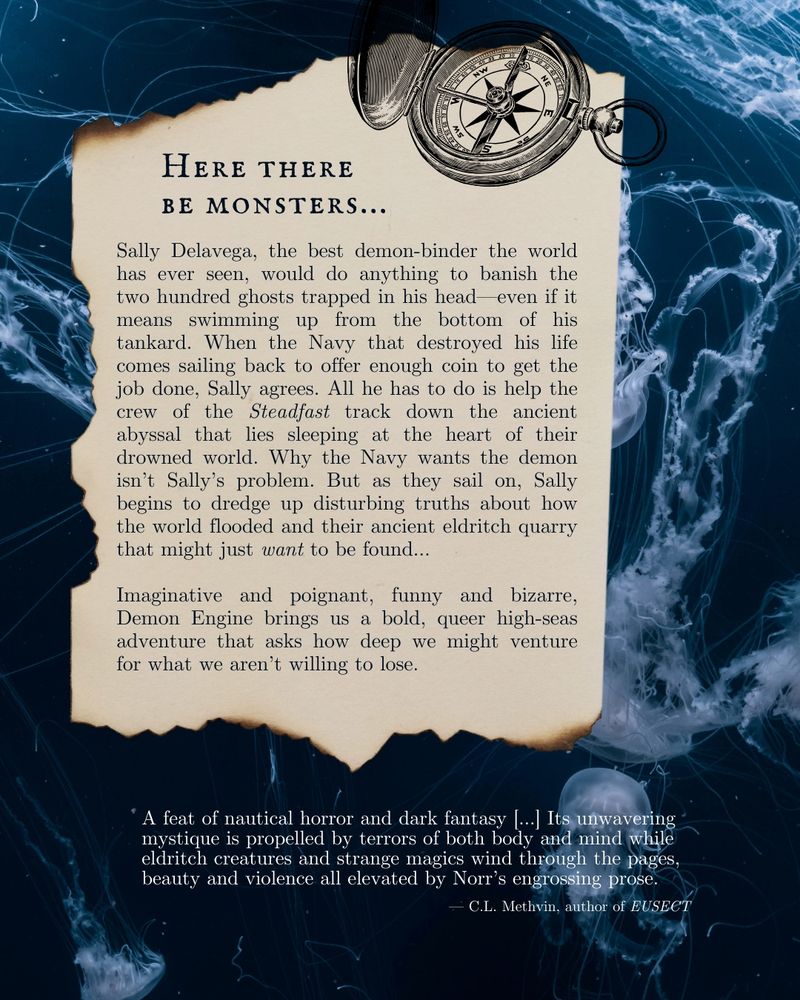 An old scrap of paper against a background of jellyfish. the text reads “here there be monsters…Sally Delavega, the best demon-binder the world has ever seen, would do anything to banish the two hundred ghosts trapped in his head—even if it means swimming up from the bottom of his tankard. When the Navy that destroyed his life comes sailing back to offer enough coin to get the job done, Sally agrees. All he has to do is help the crew of the Steadfast track down the ancient abyssal that lies sleeping at the heart of their drowned world. Why the Navy wants the demon isn’t Sally’s problem. But as they sail on, Sally begins to dredge up disturbing truths about how the world flooded and their ancient eldritch quarry that might just want to be found…

Imaginative and poignant, funny and bizarre, Demon Engine brings us a bold, queer high-seas adventure that asks how deep we might venture for what we aren’t willing to lose.”

There is a review at the bottom reading “A feat of nautical horror and dark fantasy…Its unwavering mystique is propelled by terrors of both body and mind while eldritch creatures and strange magics wind through the pages, beauty and violence all elevated by Norr’s engrossing prose.” by
C.L. Methvin, author of Eusect

