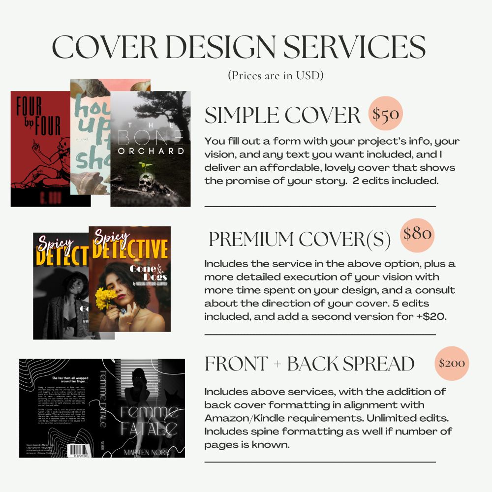 "Cover Design Services (prices are in USD) Simple cover $50 - you fill out a form with your project's info, your vision, and any text you want included. I deliver an affordable, lovely cover that shows the promise of your story. 2 edits included. Premium cover(s) $80 - Includes the service in the above section, plus a more detailed execution of your vision with more time spent on your design, and a consult about the direction of your cover. 5 edits included and add a second version for $20. Front and back Spread $100 - Includes above services, with the addition of back cover formatting in alignment with Amazon/Kindle/Ingram requirements. Unlimited edits. Includes spine formatting as well if number of pages is known."