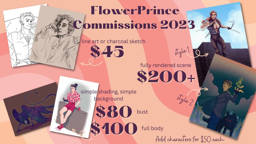"Flower Prince Commissions 2023 Line art or charcoal sketch $45 simple shading simple background $80 bust $100 full body fully rendered scene $200 Add character $50"