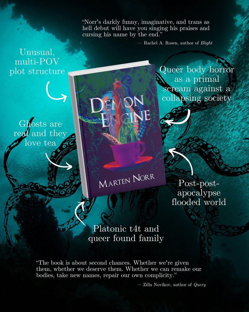 the book cover for Demon Engine by Marten Norr against a background of underwater sea life and tentacles. the text features arrows pointing toward the book with phrases describing the story: “queer body horror as a primal scream against a collapsing society,” and “post post apocalypse flooded world” and “platonic t4t and queer found family” and ghosts are real and they love tea” and “unusual multi-POV plot structure.” it also features reviews from other authors that say “Norr’s darkly funny imaginative and trans as hell debut will have you singing his praises and cursing his name by the end” by Rachel Rosen author of Blight. The other review says “The book is about second chances, whether we’re given them, whether we deserve them. Whether we can remake our bodies, take new names, repair our own complicity” by Zilla Novikov author of Query