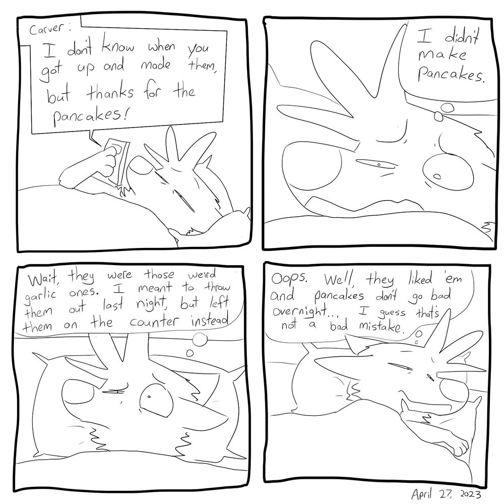 "I don't know when you got up and made them, but thanks for the pancakes!" -Carver
("I didn't make pancakes.")
("Wait, the weird garlic ones? I meant to throw those out last night, but accidentally left them on the counter instead.")
("Oops. Well they liked 'em and pancakes don't go bad overnight... I guess that's not so bad a mistake.")

For the record, they also didn't get sick. So it was all good. 

#furryart #autobio #webcomics