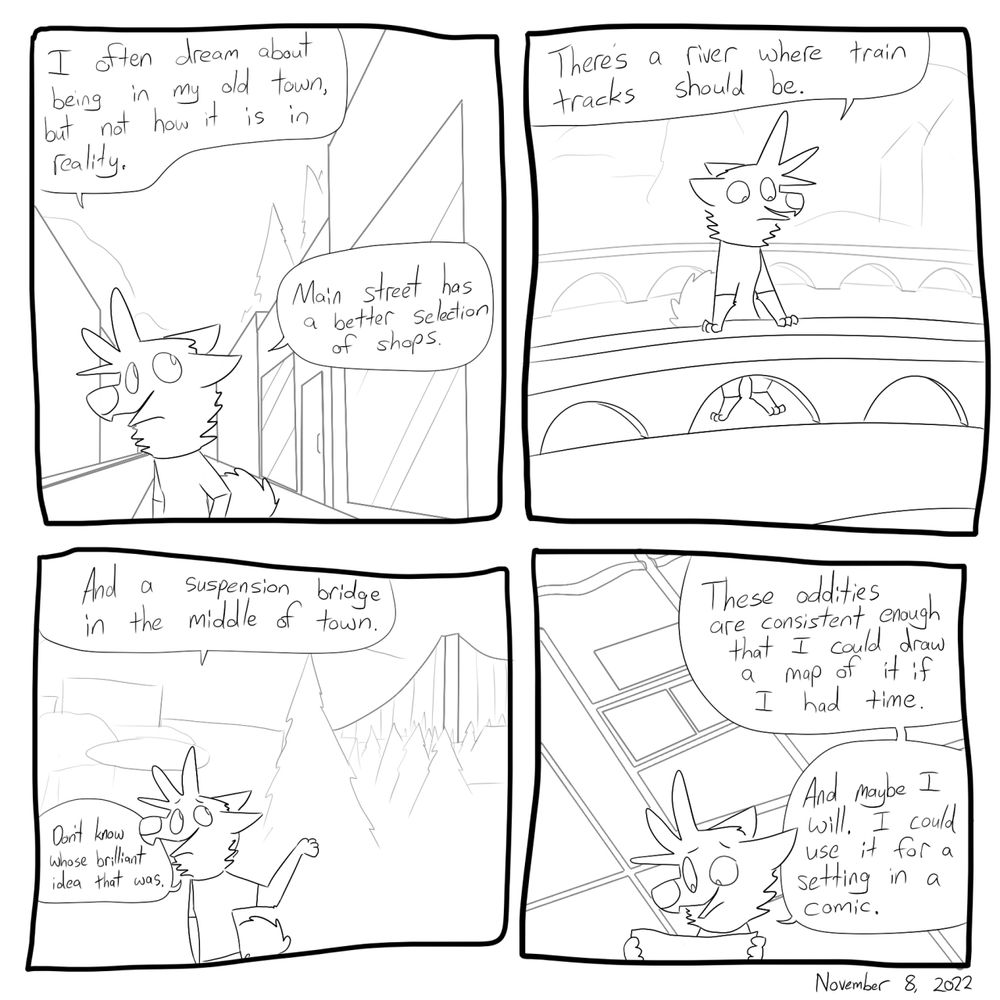 I often dream about being in my old town, but not how it is in reality. Main street has a better selection of shops. There's a river where the train tracks should be.  There's a suspension bridge in the middle of town. Don't know whose brilliant idea that was. These oddities are consistent enough that I could draw a map of the dream version of my old town if I had the time. (Maybe I will use it for a comic setting sometime)

#furryart #webcomics