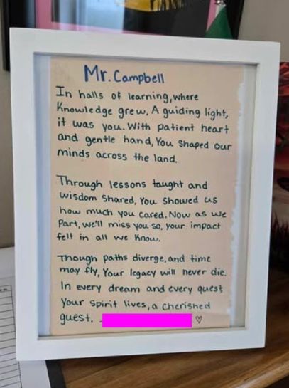 A poem written by a student who's name has been blocked out for privacy. 

The poem reads: 

Mr. Campbell 

In halls of learning, where knowledge grew
A guiding light, it was you. 
With patient heart and gentle hand, 
You shaped our minds across the land. 

Through lessons taught and wisdom shared,
You showed us how much you cared. 
Now as we part, we'll miss you so. 
Your impact felt in all we know. 

Though paths diverge, and time may fly, 
Your legacy will never die. 
In every dream and every quest, 
Your spirit lives, a cherished guest. 