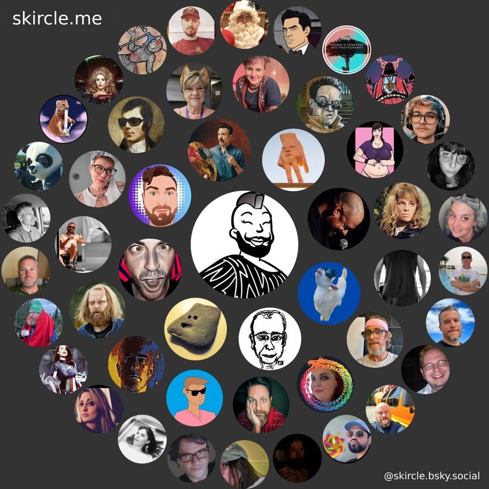 @thebeardidlady.bsky.social's  skircle

Inner Circle:
@xinicit.bsky.social
@stefanthinks.bsky.social
@ayankdownunder.bsky.social
@blairloudly.bsky.social
@professorkiosk.wtf
@jasontheaverage.bsky.social
@wristroom.bsky.social
@alistairbarrie.com

Middle Circle:
@railroadofsin.bsky.social
@qwertying.bsky.social
@lockwilford.com
@granitedhuine.bsky.social
@weeder.bsky.social
@peteonlyflans.bsky.social
@pretty-vulgar.bsky.social
@sicburns2.bsky.social
@anthrodiva.bsky.social
@theartfulldodger.bsky.social
@oisinmcgann.bsky.social
@thehumanstrobe.bsky.social
@outonthemoors.bsky.social
@uffdada.bsky.social
@teenagephlebotomy.bsky.social

Outer Circle:
@marie.likes.earth
@brucecoffman.bsky.social
@anna-molly.bsky.social
@emceekayvee.bsky.social
@muffintopmomma.bsky.social
@surdfish.bsky.social
@dadjoke8467.bsky.social
@gimmethekspecial.bsky.social
@slimjimtx.bsky.social
@geftokingmongoose.bsky.social
@masterful-debaiter.bsky.social
@moby-ick.bsky.social
@grilldcheese.bsky.social
@wakeupangry.bsky.social
@jakevig.bsky.social
@shawndcrabtree.bsky.social
@doomkick.com
@cringeunworthy.bsky.social
@geraldinepiche.bsky.social
@imwintersmom.bsky.social
@pops131.bsky.social
@thesubstancecoach.bsky.social
@ianfortey.bsky.social
@nerdyfatguy.bsky.social
@los-los.bsky.social
@bigbadnailbiter.bsky.social
