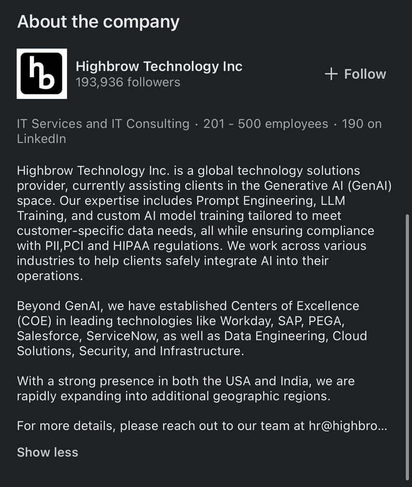 About the company

Highbrow Technology Inc. is a global technology solutions provider, currently assisting clients in the Generative Al (GenAl) space. Our expertise includes Prompt Engineering, LLM Training, and custom Al model training tailored to meet customer-specific data needs, all while ensuring compliance with PII,PCI and HIPAA regulations. We work across various industries to help clients safely integrate Al into their operations.
Beyond GenAl, we have established Centers of Excellence (COE) in leading technologies like Workday, SAP, PEGA, Salesforce, ServiceNow, as well as Data Engineering, Cloud Solutions, Security, and Infrastructure.
With a strong presence in both the USA and India, we are rapidly expanding into additional geographic regions.