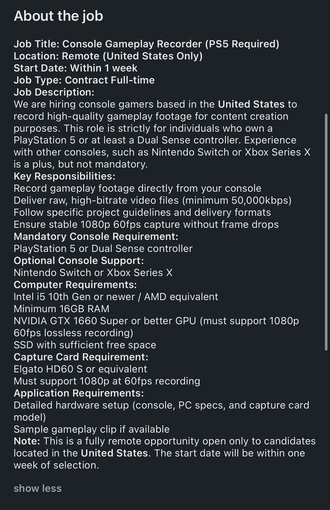 About the job
Job Title: Console Gameplay Recorder (PS5 Required)
Location: Remote (United States Only)
Start Date: Within 1 week
Job Type: Contract Full-time
Job Description:
We are hiring console gamers based in the United States to record high-quality gameplay footage for content creation purposes. This role is strictly for individuals who own a PlayStation 5 or at least a Dual Sense controller. Experience with other consoles, such as Nintendo Switch or Xbox Series X is a plus, but not mandatory.
Key Responsibilities:
Record gameplay footage directly from your console
Deliver raw, high-bitrate video files (minimum 50,000kbps)
Follow specific project guidelines and delivery formats Ensure stable 1080p 60fps capture without frame drops
Mandatory Console Requirement:
PlayStation 5 or Dual Sense controller
Optional Console Support:
Nintendo Switch or Xbox Series X
Computer Requirements:
Intel i5 10th Gen or newer / AMD equivalent
Minimum 16GB RAM
NVIDIA GTX 1660 Super or better GPU (must support 1080p
60fps lossless recording)
SSD with sufficient free space
Capture Card Requirement:
Elgato HD60 S or equivalent
Must support 1080p at 60fps recording
Application Requirements:
Detailed hardware setup (console, PC specs, and capture card model)
Sample gameplay clip if available
Note: This is a fully remote opportunity open only to candidates located in the United States. The start date will be within one week of selection.
show less