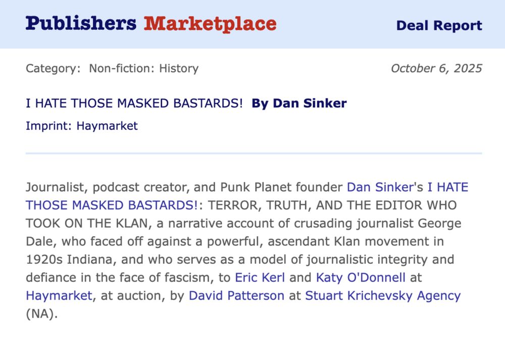 Journalist, podcast creator, and Punk Planet founder Dan Sinker's I HATE THOSE MASKED BASTARDS!: Terror, Truth, and the Editor Who Took on the Klan, a narrative account of crusading journalist George Dale, who faced off against a powerful, ascendant Klan movement in 1920s Indiana, and who serves as a model of journalistic integrity and defiance in the face of fascism, to Eric Kerl and Katy O'Donnell at Haymarket, at auction, by David Patterson at Stuart Krichevsky Agency (NA).