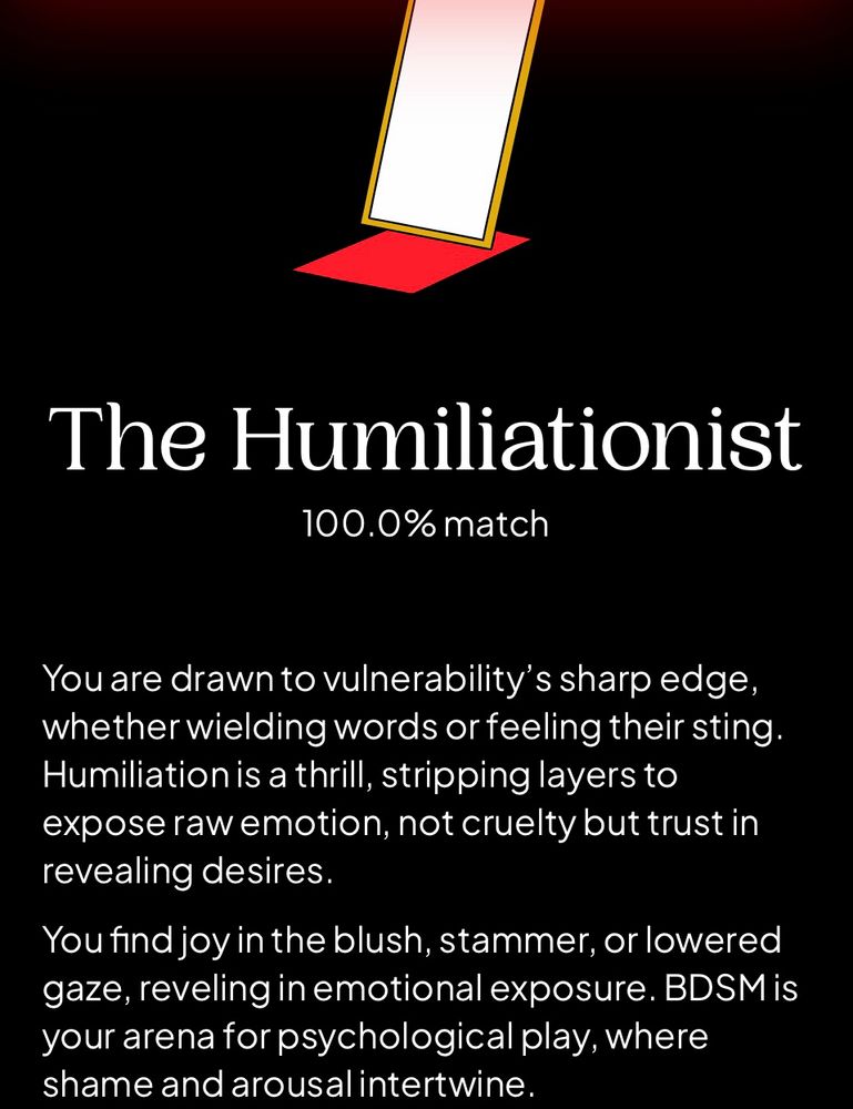 “You are the humiliationist - 100% match - you are drawn to vulnerability’s sharp edge, whether wielding words or feeling their sting. Humiliation is a thrill, stripping layers to expose raw emotion, not cruelty but trust in revealing desires - you find joy in the blush stammer or lowered gaze reveling in emotional exposure is your arena for psychological play, where shame and arousal intertwine”