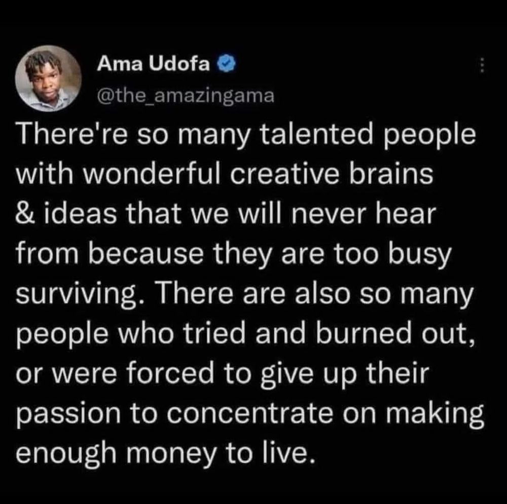 There're so many talented people with wonderful creative brains & ideas that we will never hear from because they are too busy surviving. There are also so many people who tried and burned out, or were forced to give up their passion to concentrate on making enough money to live.