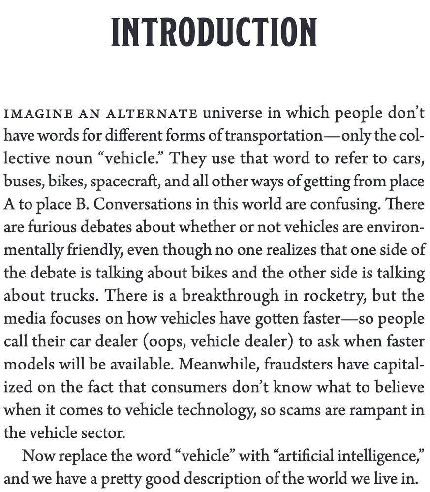 INTRODUCTION

Imagine an alternate universe in which people don’t have words for different forms of transportation—only the collective noun “vehicle.” They use that word to refer to cars, buses, bikes, spacecraft, and all other ways of getting from place A to place B. Conversations in this world are confusing. There are furious debates about whether or not vehicles are environmentally friendly, even though no one realizes that one side of the debate is talking about bikes and the other side is talking about trucks. There is a breakthrough in rocketry, but the media focuses on how vehicles have gotten faster—so people call their car dealer (oops, vehicle dealer) to ask when faster models will be available. Meanwhile, fraudsters have capitalized on the fact that consumers don’t know what to believe when it comes to vehicle technology, so scams are rampant in the vehicle sector.

Now replace the word “vehicle” with “artificial intelligence,” and we have a pretty good description of the