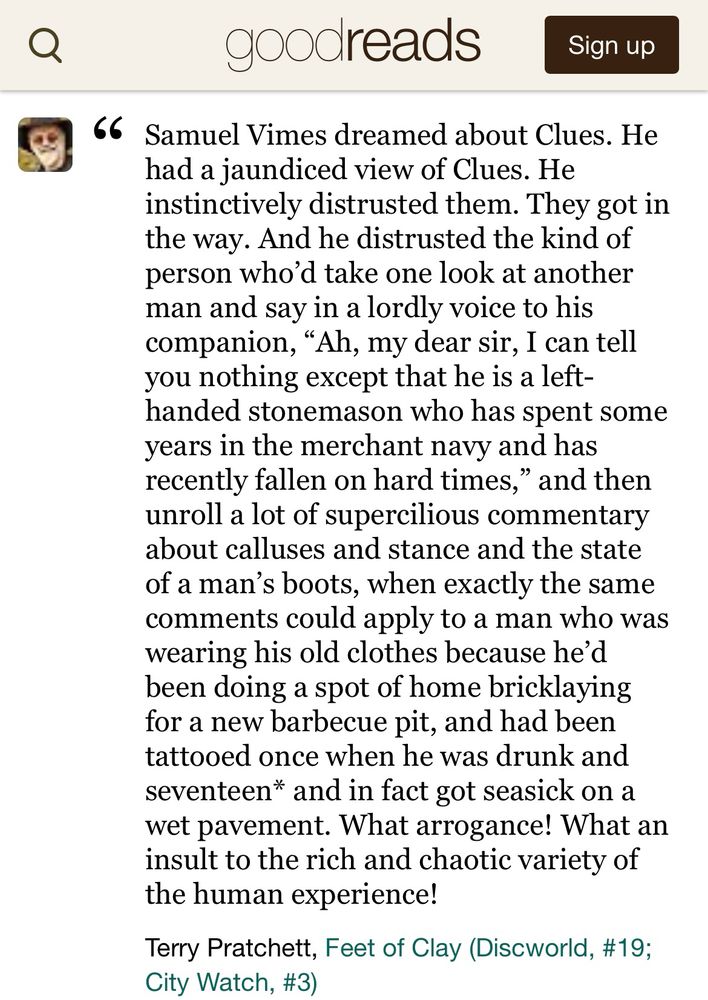 Samuel Vimes dreamed about Clues. He had a jaundiced view of Clues. He instinctively distrusted them. They got in the way. And he distrusted the kind of person who’d take one look at another man and say in a lordly voice to his companion, “Ah, my dear sir, I can tell you nothing except that he is a left-handed stonemason who has spent some years in the merchant navy and has recently fallen on hard times,” and then unroll a lot of supercilious commentary about calluses and stance and the state of a man’s boots, when exactly the same comments could apply to a man who was wearing his old clothes because he’d been doing a spot of home bricklaying for a new barbecue pit, and had been tattooed once when he was drunk and seventeen* and in fact got seasick on a wet pavement. What arrogance! What an insult to the rich and chaotic variety of the human experience!