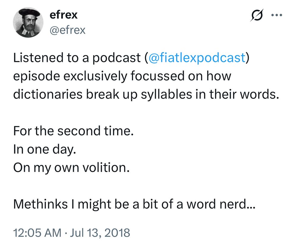 Twitter/X post from efrex July 13, 2018:

Listened to a podcast (
@fiatlexpodcast
) episode exclusively focussed on how dictionaries break up syllables in their words.

For the second time.
In one day.
On my own volition.

Methinks I might be a bit of a word nerd...