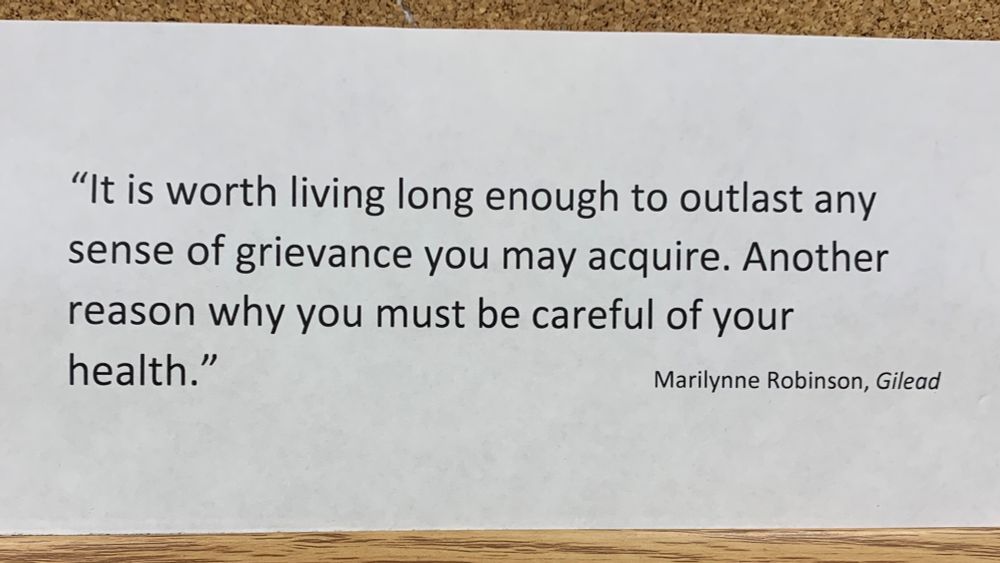 “It is worth living long enough to outlast any sense of grievance you may acquire. Another reason why you must be careful of your health.” Marilynne Robinson, Gilead