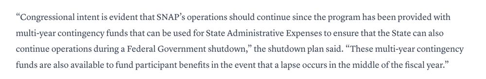 “Congressional intent is evident that SNAP’s operations should continue since the program has been provided with multi-year contingency funds that can be used for State Administrative Expenses to ensure that the State can also continue operations during a Federal Government shutdown,” the shutdown plan said. “These multi-year contingency funds are also available to fund participant benefits in the event that a lapse occurs in the middle of the fiscal year.”

