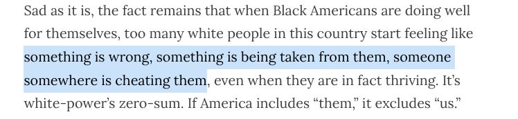 Sad as it is, the fact remains that when Black Americans are doing well for themselves, too many white people in this country start feeling like something is wrong, something is being taken from them, someone somewhere is cheating them, even when they are in fact thriving. It’s white-power’s zero-sum. If America includes “them,” it excludes “us.”

