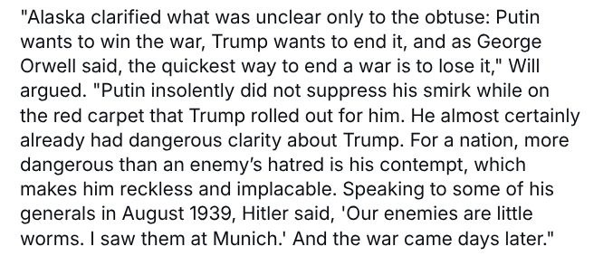 "Alaska clarified what was unclear only to the obtuse: Putin wants to win the war, Trump wants to end it, and as George Orwell said, the quickest way to end a war is to lose it," Will argued. "Putin insolently did not suppress his smirk while on the red carpet that Trump rolled out for him. He almost certainly already had dangerous clarity about Trump. For a nation, more dangerous than an enemy’s hatred is his contempt, which makes him reckless and implacable. Speaking to some of his generals in August 1939, Hitler said, 'Our enemies are little worms. I saw them at Munich.' And the war came days later."
