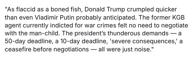 "As flaccid as a boned fish, Donald Trump crumpled quicker than even Vladimir Putin probably anticipated. The former KGB agent currently indicted for war crimes felt no need to negotiate with the man-child. The president’s thunderous demands — a 50-day deadline, a 10-day deadline, 'severe consequences,' a ceasefire before negotiations — all were just noise."
