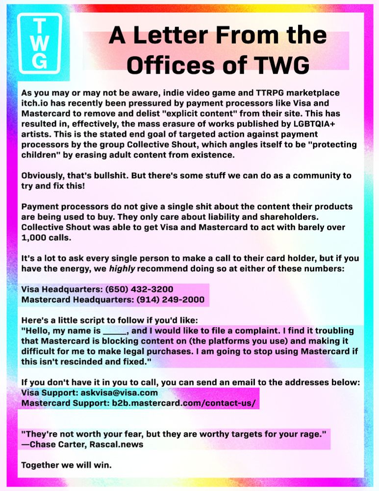 As you may or may not be aware, indie video game and TTRPG marketplace itch.io has recently been pressured by payment processors like Visa and Mastercard to remove and delist "explicit content" from their site. This has resulted in, effectively, the mass erasure of works published by LGBTQIA+ artists. This is the stated end goal of targeted action against payment processors by the group Collective Shout, which angles itself to be "protecting children" by erasing adult content from existence.

Obviously, that's bullshit. But there's some stuff we can do as a community to try and fix this!

Payment processors do not give a single shit about the content their products are being used to buy. They only care about liability and shareholders. Collective Shout was able to get Visa and Mastercard to act with barely over 1,000 calls.

It's a lot to ask every single person to make a call to their card holder, but if you have the energy, we highly recommend doing so at either of these numbers:

Visa Headquarters: (650) 432-3200
Mastercard Headquarters: (914) 249-2000

Here's a little script to follow if you'd like:
"Hello, my name is _____, and I would like to file a complaint. I find it troubling that Mastercard is blocking content on (the platforms you use) and making it difficult for me to make legal purchases. I am going to stop using Mastercard if this isn't rescinded and fixed."

If you don't have it in you to call, you can send an email to the addresses below:
Visa Support: askvisa@visa.com
Mastercard Support: b2b.mastercard.com/contact-us/


"They're not worth your fear, but they are worthy targets for your rage."    —Chase Carter, Rascal.news

Together we will win.