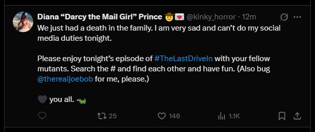Tweet from Darcy the Mail Girl:

We just had a death in the family. I am very sad and can't do my social media duties tonight. 

Please enjoy tonight's episode of #TheLastDriveIn with your fellow mutants. Search the # and find eachother and have fun. (Also bug @therealjoebob for me, please) 

<3 you all
