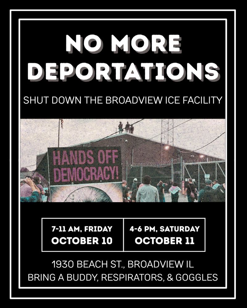 NO MORE DEPORTATIONS
SHUT DOWN THE BROADVIEW ICE FACILITY

7-11 AM, FRIDAY OCTOBER 10
4-6 PM, SATURDAY OCTOBER 11
1930 BEACH ST., BROADVIEW IL

BRING A BUDDY, RESPIRATORS, & GOGGLES