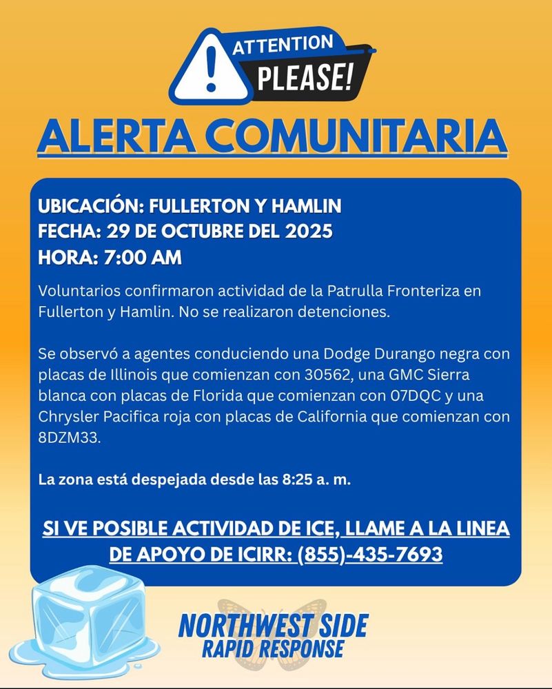 ALERTA COMUNITARIA

UBICACIÓN: FULLERTON Y HAMLIN
FECHA: 29 DE OCTUBRE DEL 2025
HORA: 7:00 AM

Voluntarios confirmaron actividad de la Patrulla Fronteriza en Fullerton y Hamlin. No se realizaron detenciones.

Se observó a agentes conduciendo una Dodge Durango negra con placas de Illinois que comienzan con 30562, una GMC Sierra blanca con placas de Florida que comienzan con 07DQC y una Chrysler Pacifica roja con placas de California que comienzan con 8DZM33.

La zona está despejada desde las 8:25 am.

SI VE POSIBLE ACTIVIDAD DE ICE, LLAME A LA LINEA DE APOYO DE ICIRR: (855)-435-7693