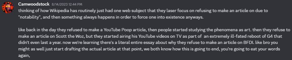 discord message dated August 14, 2023:
thinking of how Wikipedia has routinely just had one web subject that they laser focus on refusing to make an article on due to "notability", and then something always happens in order to force one into existence anyways.

like back in the day they refused to make a YouTube Poop article, then people started studying the phenomena as art. then they refuse to make an article on Scott the Woz, but they started airing his YouTube videos on TV as part of  an extremely ill-fated reboot of G4 that didn't even last a year. now we're learning there's a literal entire essay about why they refuse to make an article on BFDI. like bro you might as well just start drafting the actual article at that point, we both know how this is going to end, you're going to eat your words again,