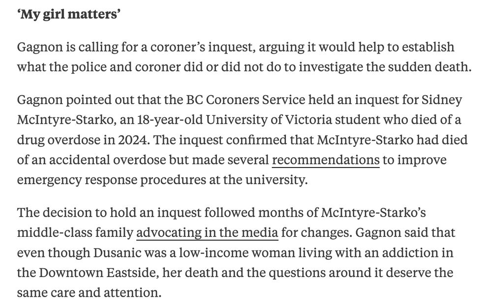 'My girl matters'
Gagnon is calling for a coroner's inquest, arguing it would help to establish what the police and coroner did or did not do to investigate the sudden death.
Gagnon pointed out that the BC Coroners Service held an inquest for Sidney McIntyre-Starko, an 18-year-old University of Victoria student who died of a drug overdose in 2024. The inquest confirmed that McIntyre-Starko had died of an accidental overdose but made several recommendations to improve emergency response procedures at the university.
The decision to hold an inquest followed months of McIntyre-Starko's middle-class family advocating in the media for changes. Gagnon said that even though Dusanic was a low-income woman living with an addiction in the Downtown Eastside, her death and the questions around it deserve the same care and attention.