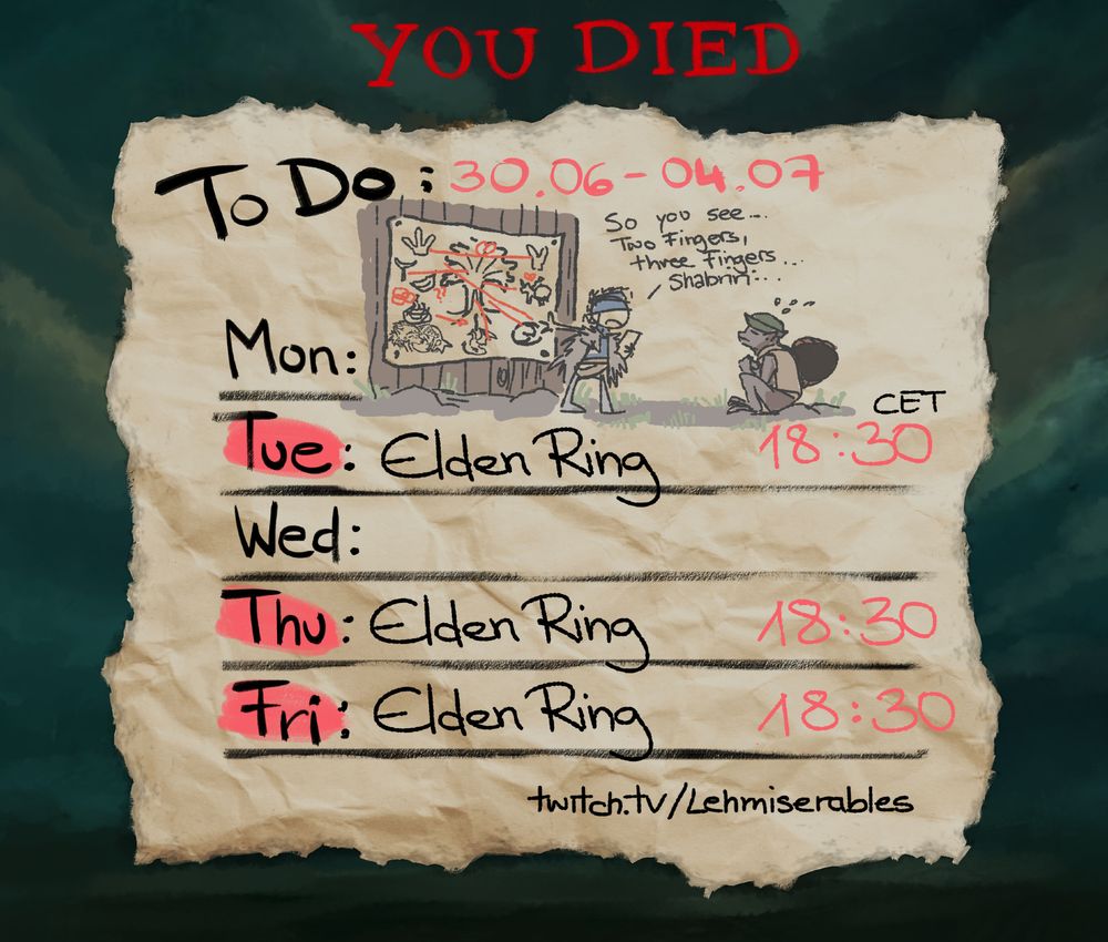 An illustration depicting Lehmis Stream schedule, looking like a little timetable sketched on a crumpled piece of paper.

The schedule is: Tue/Thu/Fri: Elden Ring at 18:30 CET

It is themed to the video game Elden Ring and the background is gloomy greenish/yellowish hued clouds. At the top the classic "You Died" words are displayed.

A little scribble of a lore wall is drawn at the top of the schedule, showing Lehmi trying to explain it to the NPC Boc, who is awkwardly sitting on the floor in front of her. Lehmi is saying "So you see... Two Fingers, Three Fingers.. Shabriri..."