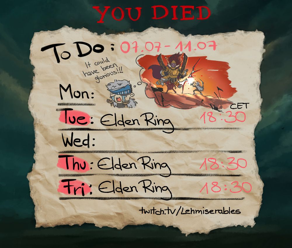 An illustration depicting Lehmis Stream schedule, looking like a little timetable sketched on a crumpled piece of paper.

The schedule is: Tue/Thu/Fri: Elden Ring at 18:30 CET

It is themed to the video game Elden Ring and the background is gloomy greenish/yellowish hued clouds. At the top the classic "You Died" words are displayed.

A little scribble at the top depicts a "though bubble" showing Lehmis Tarnished parrying the Boss Radahn in front of a setting sun. It looks epic and dramatic. In the foreground actual Lehmi is seen crying and saying "It could have been glorious!!!"