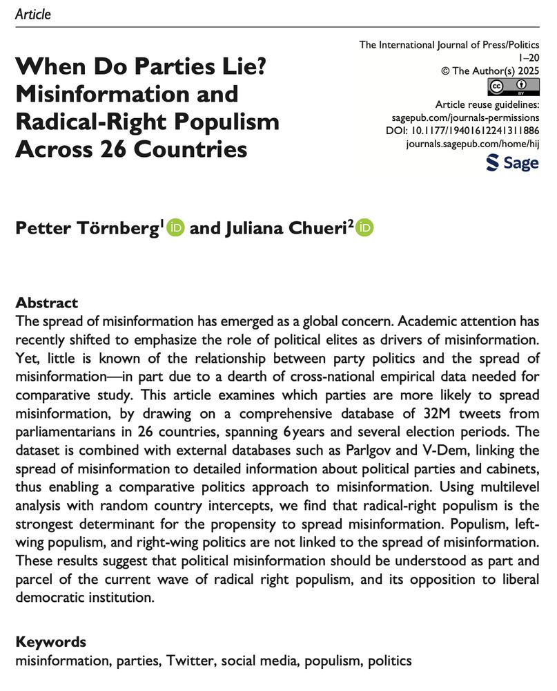 Screenshot of a paper in the International Journal of Press/Politics. Title: When Do Parties Lie? Misinformation and Radical-Right Populism Across 26 Countries. Authors: Petter Törnberg and Juliana Chueri. Abstract: The spread of misinformation has emerged as a global concern. Academic attention has recently shifted to emphasize the role of political elites as drivers of misinformation. Yet, little is known of the relationship between party politics and the spread of misinformation—in part due to a dearth of cross-national empirical data needed for comparative study. This article examines which parties are more likely to spread misinformation, by drawing on a comprehensive database of 32M tweets from parliamentarians in 26 countries, spanning 6years and several election periods. The dataset is combined with external databases such as Parlgov and V-Dem, linking the spread of misinformation to detailed information about political parties and cabinets, thus enabling a comparative politics approach to misinformation. Using multilevel analysis with random country intercepts, we find that radical-right populism is the strongest determinant for the propensity to spread misinformation. Populism, left- wing populism, and right-wing politics are not linked to the spread of misinformation. These results suggest that political misinformation should be understood as part and parcel of the current wave of radical right populism, and its opposition to liberal democratic institution.