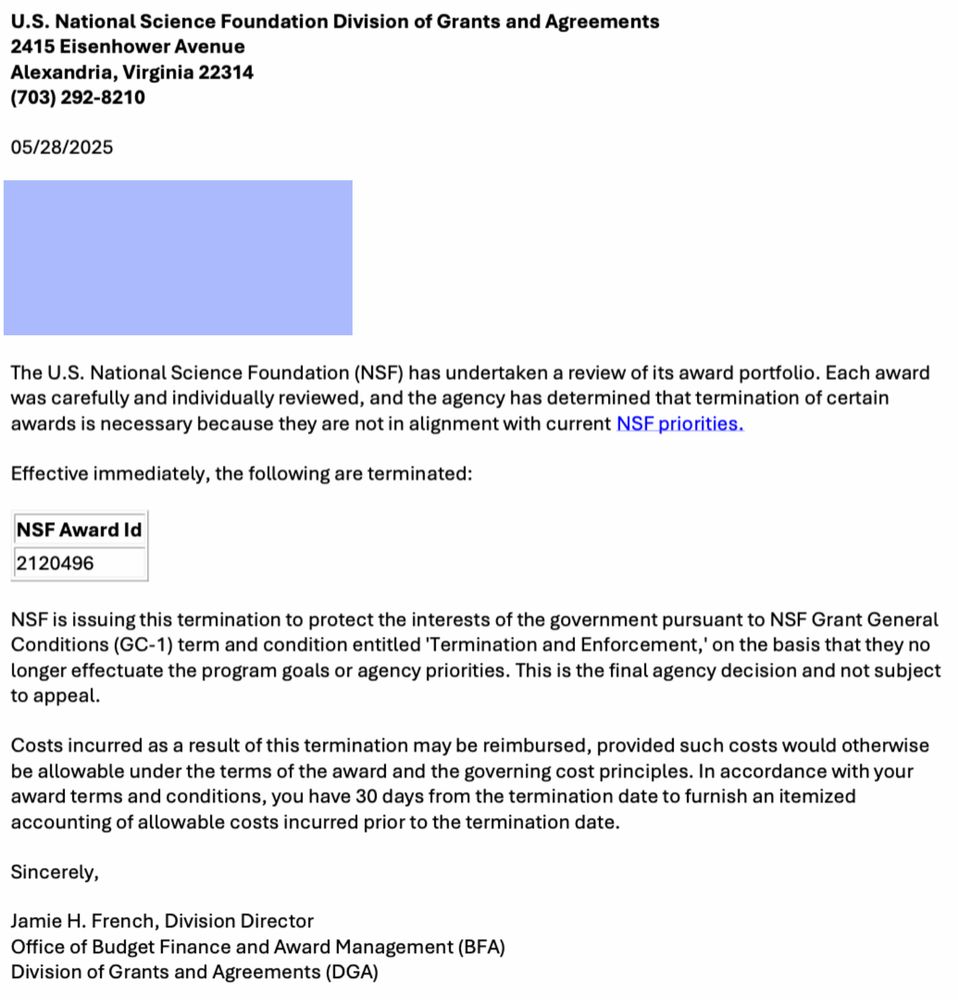 The U.S. National Science Foundation (NSF) has undertaken a review of its award portfolio. Each award was carefully and individually reviewed, and the agency has determined that termination of certain awards is necessary because they are not in alignment with current NSF priorities.
Effective immediately, the following are terminated:
NSF AWARD ID:
2120496
NSF is issuing this termination to protect the interests of the government pursuant to NSF Grant General Conditions (GC-1) term and condition entitled 'Termination and Enforcement,' on the basis that they no longer effectuate the program goals or agency priorities. This is the final agency decision and not subject to appeal.
Costs incurred as a result of this termination may be reimbursed, provided such costs would otherwise be allowable under the terms of the award and the governing cost principles. In accordance with your award terms and conditions, you have 30 days from the termination date to furnish an itemized accounting of allowable costs incurred prior to the termination date.
Sincerely,
Jamie H. French, Division Director
Office of Budget Finance and Award Management (BFA) Division of Grants and Agreements (DGA)