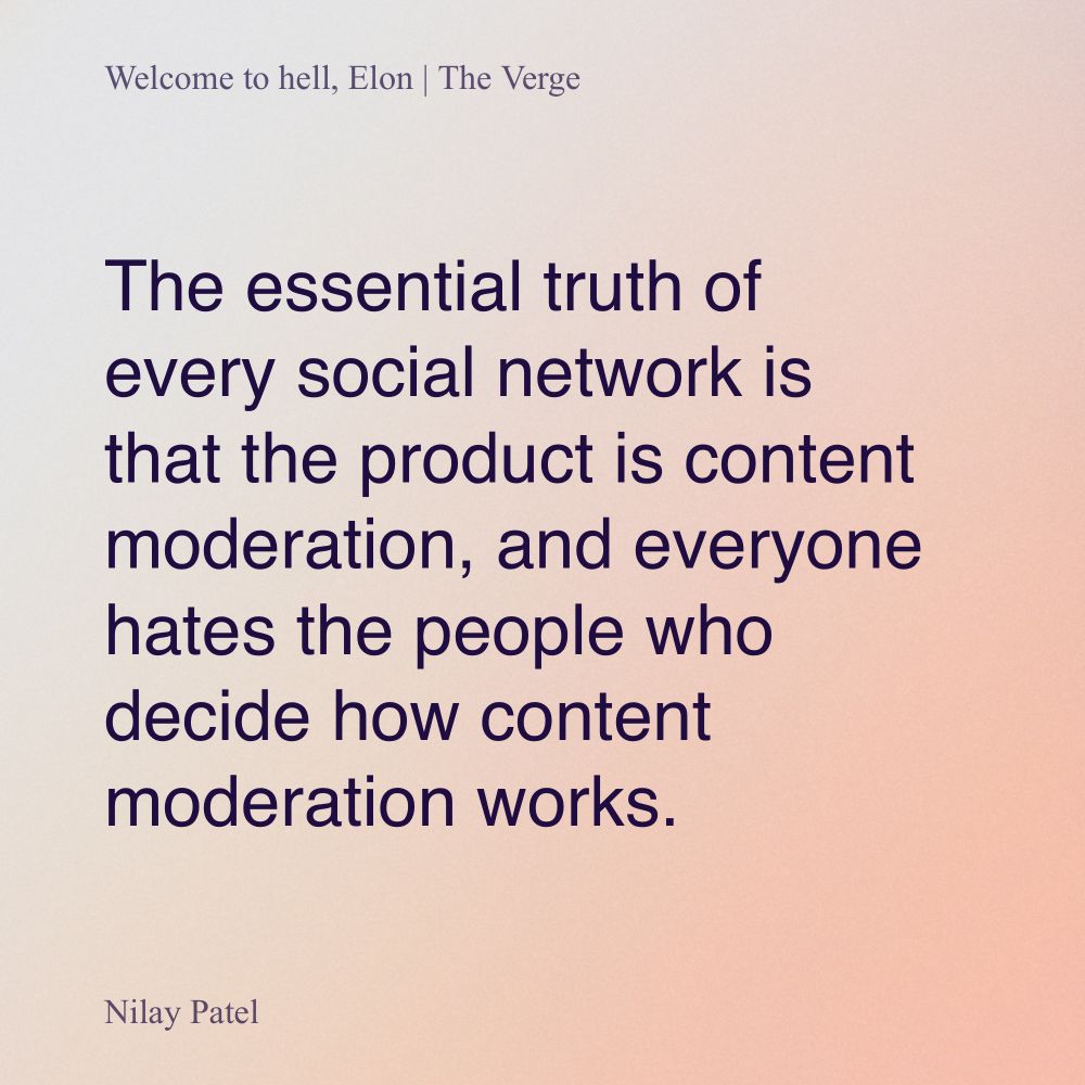 A quote from “Welcome to Hell, Elon”, an article from The Verge written by Nilay Patel. The quote reads, “The essential truth of every social network is that the product is content moderation, and everyone hates the people who decide how content moderation works.”