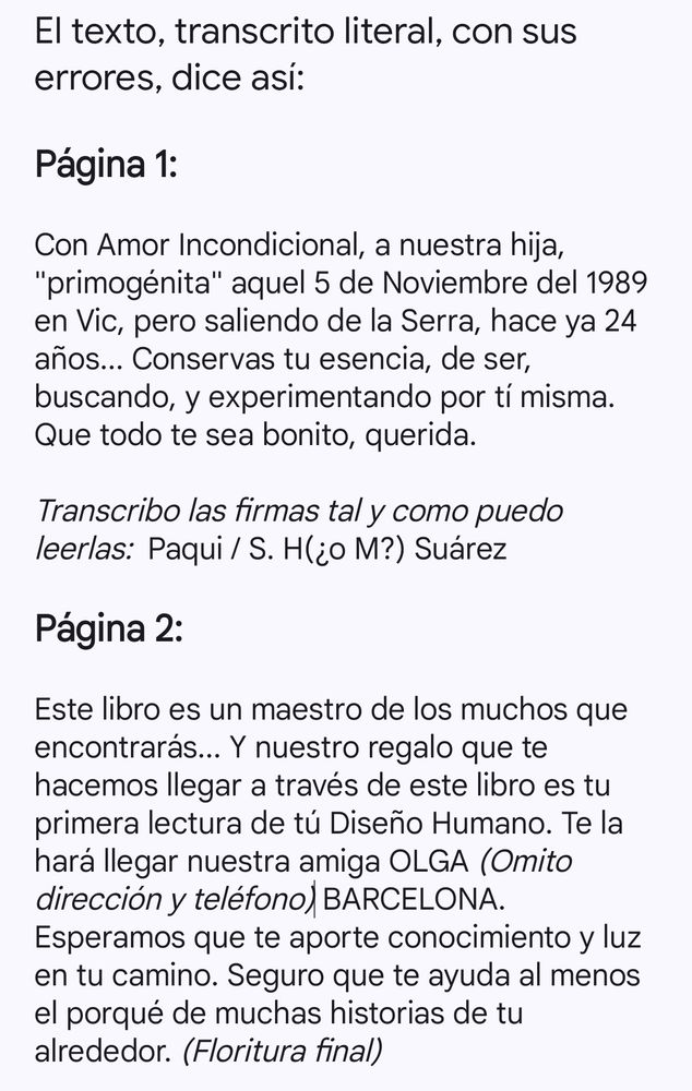 Página 1:

Con Amor Incondicional, a nuestra hija, "primogénita" aquel 5 de Noviembre del 1989 en Vic, pero saliendo de la Serra, hace ya 24 años... Conservas tu esencia, de ser, buscando, y experimentando por tí misma. Que todo te sea bonito, querida.

Transcribo las firmas tal y como puedo leerlas:  Paqui / S. H(¿o M?) Suárez

Página 2:

Este libro es un maestro de los muchos que encontrarás... Y nuestro regalo que te hacemos llegar a través de este libro es tu primera lectura de tú Diseño Humano. Te la hará llegar nuestra amiga OLGA (Omito dirección y teléfono) BARCELONA. Esperamos que te aporte conocimiento y luz en tu camino. Seguro que te ayuda al menos el porqué de muchas historias de tu alrededor. (Floritura final)