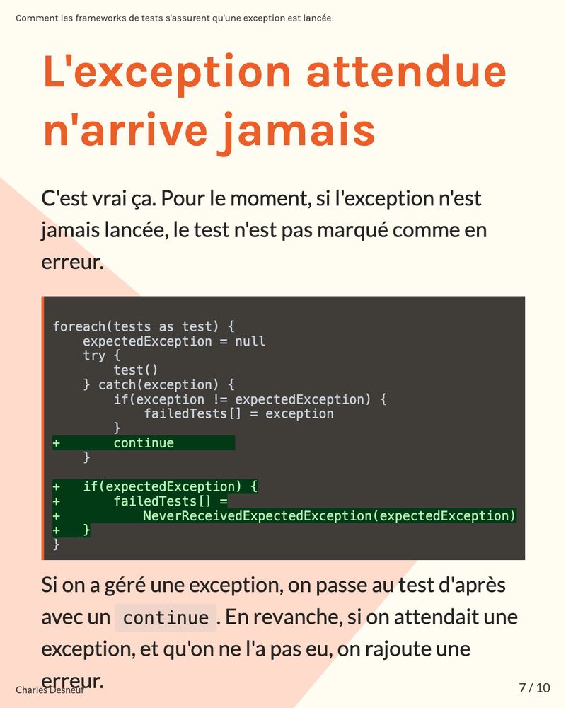 ## L'exception attendue n'arrive jamais

C'est vrai ça. Pour le moment, si l'exception n'est jamais lancée, le test n'est pas marqué comme en erreur.


```diff

foreach(tests as test) {
    expectedException = null
    try {
        test()
    } catch(exception) {
        if(exception != expectedException) {
            failedTests[] = exception
        }
+       continue        
    }
	
+   if(expectedException) {
+       failedTests[] =
+           NeverReceivedExpectedException(expectedException)
+   }
}
```

Si on a géré une exception, on passe au test d'après avec un `continue`. En revanche, si on attendait une exception, et qu'on ne l'a pas eu, on rajoute une erreur.
