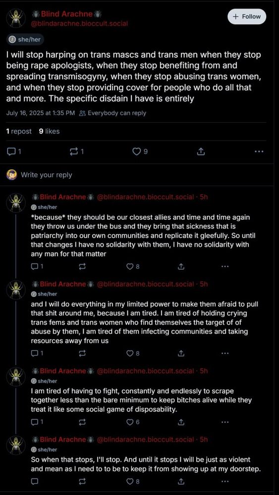 A screenshot of a five-post thread by Blind Arachne (@blindarachne.bioccult.social‬) with a black background and a white "+ Follow" button in the upper-right corner.  Her name is displayed red in the Shinigami Eyes extension and her avatar is a picture of a spider.

Post 1, July 16, 2025 at 1:35 PM Everybody can reply, she/her, 1 repost, 9 likes
"I will stop harping on trans mascs and trans men when they stop being rape apologists, when they stop benefiting from and spreading transmisogyny, when they stop abusing trans women, and when they stop providing cover for people who do all that and more. The specific disdain I have is entirely"

Post 2, 5h, she/her, 8 likes
"*because* they should be our closest allies and time and time again they throw us under the bus and they bring that sickness that is patriarchy into our own communities and replicate it gleefully. So until that changes I have no solidarity with them, I have no solidarity with any man for that matter"

Post 3, 5h, she/her, 8 likes
"and I will do everything in my limited power to make them afraid to pull that shit around me, because I am tired. I am tired of holding crying trans fems and trans women who find themselves the target of of abuse by them, I am tired of them infecting communities and taking resources away from us"

Post 4, 5h, she/her, 6 likes
"I am tired of having to fight, constantly and endlessly to scrape together less than the bare minimum to keep bitches alive while they treat it like some social game of disposability."

Post 5, 5h, she/her, 8 likes
"So when that stops, I'll stop. And until it stops I will be just as violent and mean as I need to to be to keep it from showing up at my doorstep."