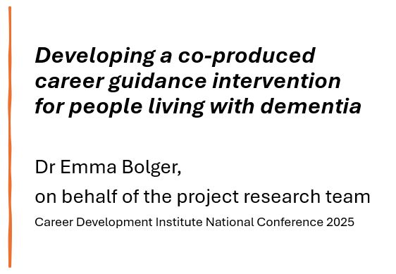 Text: Developing a co-produced career guidance intervention for people living with dementia 

Dr Emma Bolger, 
on behalf of the project research team
Career Development Institute National Conference 2025
