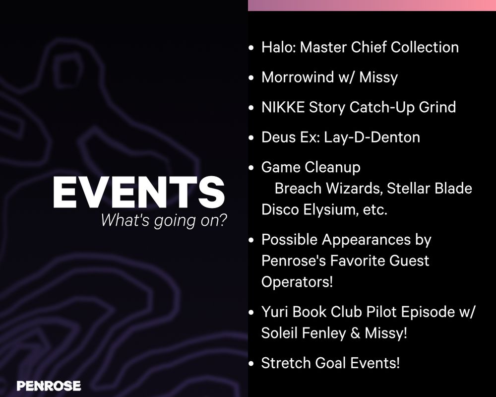 Events
What's Going on?
•	Halo: Master Chief Collection
•	Morrowind w/ Missy
•	NIKKE Story Catch-Up Grind
•	Deus Ex: Lay-D-Denton
•	Game Cleanup
	Breach Wizards, Stellar Blade Disco Elysium, etc.
•	Possible Appearances by Penrose's Favorite Guest Operators!
•	Yuri Book Club Pilot Episode w/ Soleil Fenley & Missy!
•	Stretch Goal Events!
