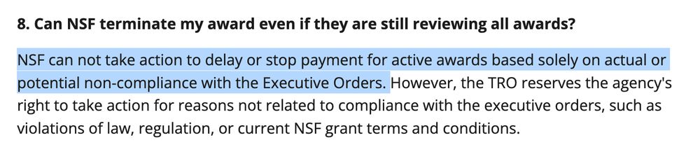 Screenshot of NSF website displaying text that says, "8. Can NSF terminate my award even if they are still reviewing all awards?
NSF can not take action to delay or stop payment for active awards based solely on actual or potential non-compliance with the Executive Orders. However, the TRO reserves the agency's right to take action for reasons not related to compliance with the executive orders, such as violations of law, regulation, or current NSF grant terms and conditions."