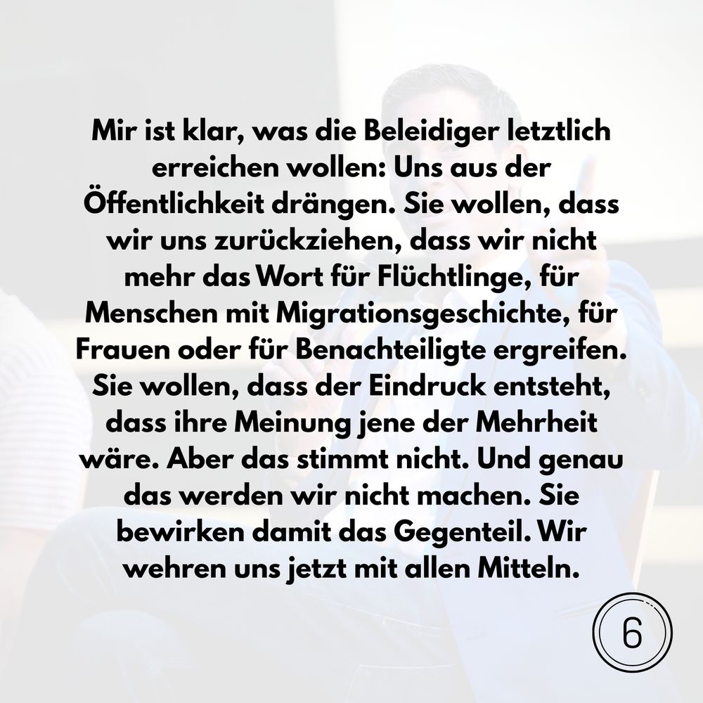 Mir ist klar, was die Beleidiger letztlich erreichen wollen: Uns aus der Öffentlichkeit drängen. Sie wollen, dass wir uns zurückziehen, dass wir nicht mehr das Wort für Flüchtlinge, für Menschen mit Migrationsgeschichte, für Frauen oder für Benachteiligte ergreifen. Sie wollen, dass der Eindruck entsteht, dass ihre Meinung jene der Mehrheit wäre. Aber das stimmt nicht. Und genau das werden wir nicht machen. Sie bewirken damit das Gegenteil. Wir wehren uns jetzt mit allen Mitteln.