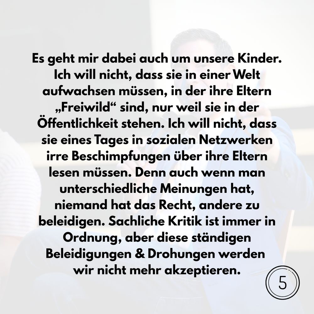 Es geht mir dabei auch um unsere Kinder. Ich will nicht, dass sie in einer Welt aufwachsen müssen, in der ihre Eltern „Freiwild“ sind, nur weil sie in der Öffentlichkeit stehen. Ich will nicht, dass sie eines Tages in sozialen Netzwerken irre Beschimpfungen über ihre Eltern lesen müssen. Denn auch wenn man unterschiedliche Meinungen hat, niemand hat das Recht, andere zu beleidigen. Sachliche Kritik ist immer in Ordnung, aber diese ständigen Beleidigungen & Drohungen werden wir nicht mehr akzeptieren.