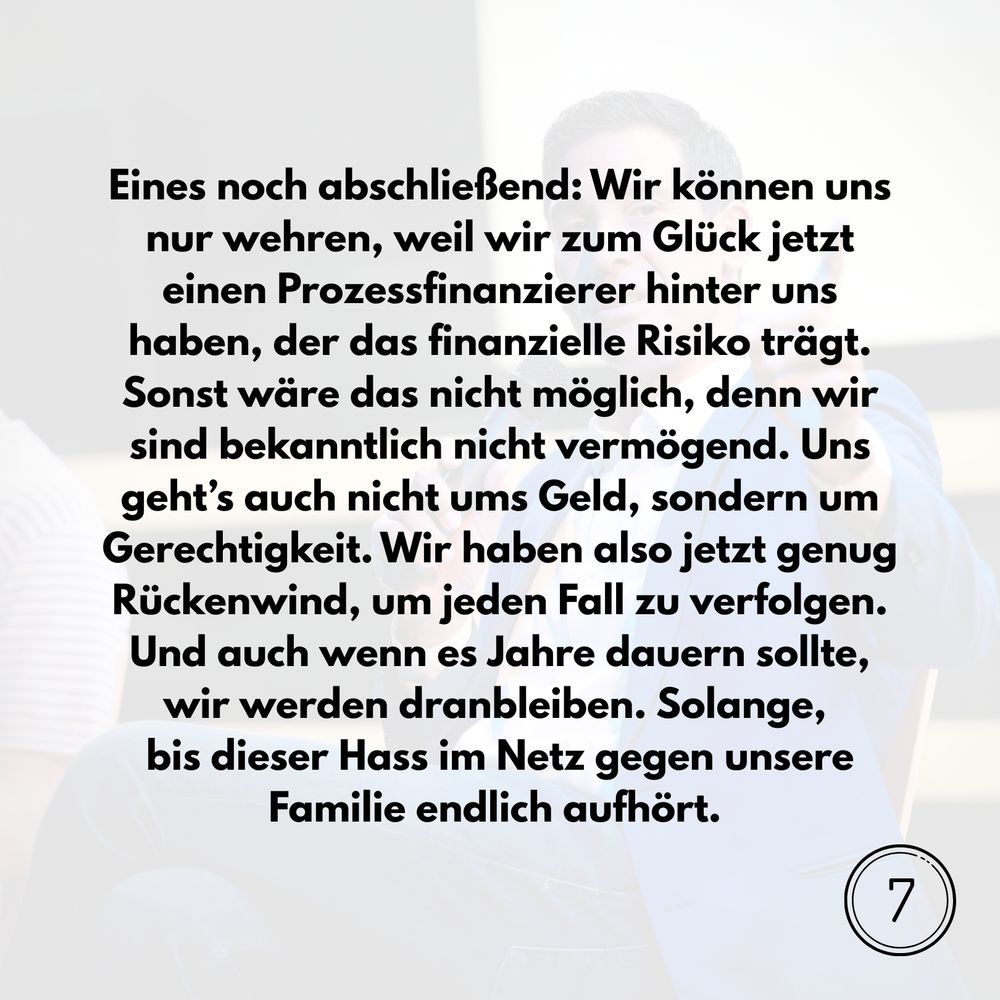 Eines noch abschließend: Wir können uns nur wehren, weil wir zum Glück jetzt einen Prozessfinanzierer hinter uns haben, der das finanzielle Risiko trägt. Sonst wäre das nicht möglich, denn wir sind bekanntlich nicht vermögend. Uns geht’s auch nicht ums Geld, sondern um Gerechtigkeit. Wir haben also jetzt genug Rückenwind, um jeden Fall zu verfolgen. Und auch wenn es Jahre dauern sollte, wir werden dranbleiben. Solange, bis dieser Hass im Netz gegen unsere Familie endlich aufhört. 