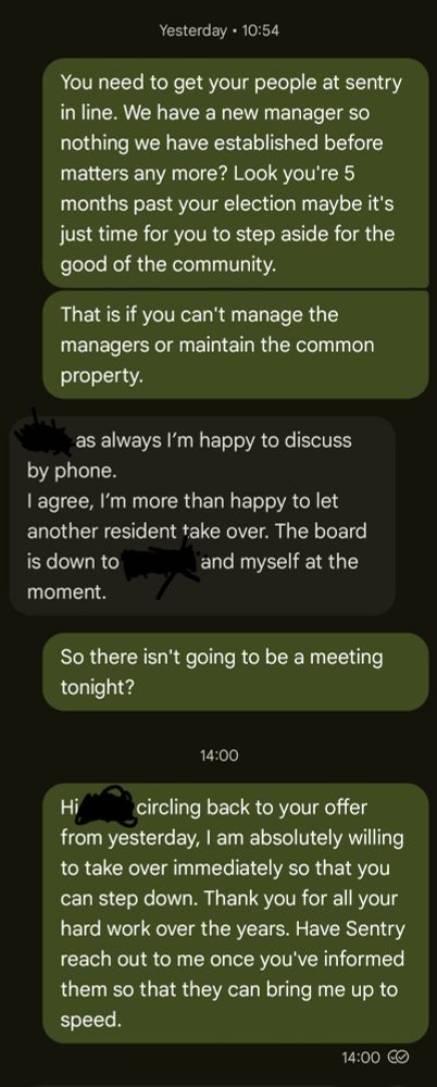 A screenshot of a text thread:

** Yesterday [Wednesday October 1st] at 10:54 **

Sent by me:
"You need to get your people at sentry in line. We have a new manager so nothing we have established before matters any more? Look you're 5 months past your election maybe it's just time for you to step aside for the good of the community."
"That is if you can't manage the managers or maintain the common property."

From the Board President:
"[Redacted], as always I’m happy to discuss by phone. 
I agree, I’m more than happy to let another resident take over. The board is down to [Redacted] and myself at the moment."

Sent by me:
"So there isn't going to be a meeting tonight?"

** 14:00 [Oct 2nd] **

Sent by me:
"Hi [Redacted], circling back to your offer from yesterday, I am absolutely willing to take over immediately so that you can step down. Thank you for all your hard work over the years. Have Sentry reach out to me once you've informed them so that they can bring me up to speed."
