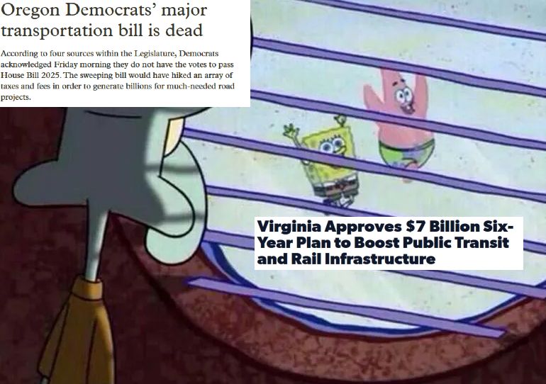 A meme depicting squidward staring out his window watching spongebob and patrick play outside. This is relevant to the current situation in the oregon legislature, which failed to pass HB 2025 Text over squidward's head reads: Oregon Democrats’ major transportation bill is dead According to four sources within the Legislature, Democrats acknowledged Friday morning they do not have the votes to pass House Bill 2025. The sweeping bill would have hiked an array of taxes and fees in order to generate billions for much-needed road projects. Text over the heads of spongebob and patrick reads: Virginia Approves $7 Billion Six-Year Plan to Boost Public Transit and Rail Infrastructure