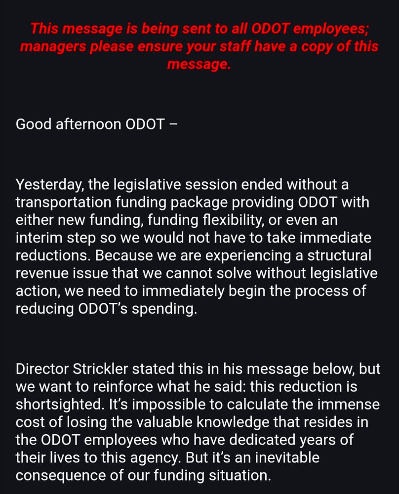 Good afternoon ODOT – Yesterday, the legislative session ended without a transportation funding package providing ODOT with either new funding, funding flexibility, or even an interim step so we would not have to take immediate reductions. Because we are experiencing a structural revenue issue that we cannot solve without legislative action, we need to immediately begin the process of reducing ODOT’s spending. Director Strickler stated this in his message below, but we want to reinforce what he said: this reduction is shortsighted. It’s impossible to calculate the immense cost of losing the valuable knowledge that resides in the ODOT employees who have dedicated years of their lives to this agency. But it’s an inevitable consequence of our funding situation.