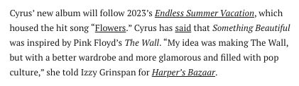 Cyrus’ new album will follow 2023’s Endless Summer Vacation, which housed the hit song “Flowers.” Cyrus has said that Something Beautiful was inspired by Pink Floyd’s The Wall. “My idea was making The Wall, but with a better wardrobe and more glamorous and filled with pop culture,” she told Izzy Grinspan for Harper’s Bazaar.