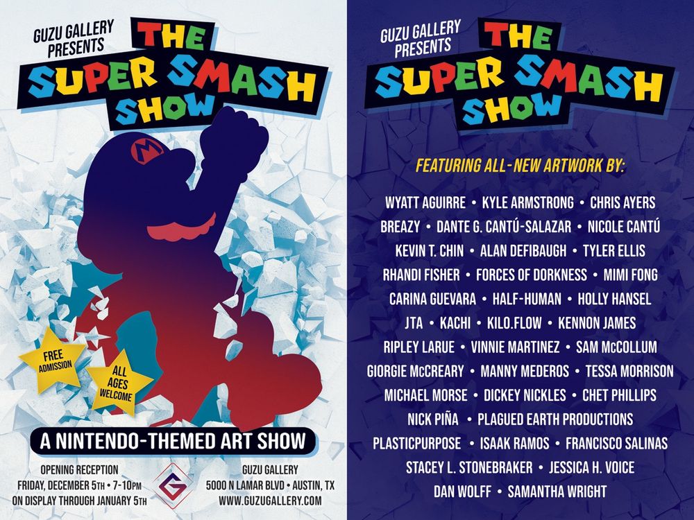 Guzu Gallery Presents
The Super Smash Show: A Nintendo-Themed Art Show

Opening:
Friday, December 5th, 2025
7pm-10pm

On Display Through:
Monday, January 5th, 2026

Free Admission / All Ages Welcome

Location:
Guzu Gallery
5000 N Lamar Blvd
Austin, Texas

Open 7 Days a Week

www.guzugallery.com

Featuring all-new artwork by:
Wyatt Aguirre
Kyle Armstrong
Chris Ayers
Breazy
Dante G. Cantú-Salazar
Nicole Cantú
Kevin T. Chin
Alan Defibaugh
Tyler Ellis 
Rhandi Fisher
Forces of Dorkness
Mimi Fong
Carina Guevara
Half-Human
Holly Hansel
JTA
Kachi
Kilo.Flow
Kennon James 
Ripley Larue
Vinnie Martinez
Sam McCollum
Giorgie McCreary
Manny Mederos
Tessa Morrison 
Michael Morse
Dickey Nickles
Chet Phillips
Nick Piña
Plagued Earth Productions 
plasticpurpose
Isaak Ramos
Francisco Salinas
Stacey L. Stonebraker
Jessica H. Voice
Dan Wolff
Samantha Wright