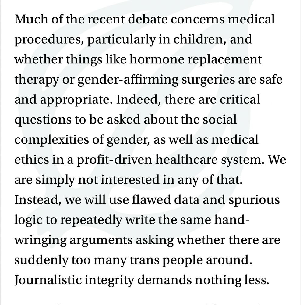 Article exerpt: Much of the recent debate concerns medical procedures, particularly in children, and whether things like hormone replacement therapy or gender-affirming surgeries are safe and appropriate. Indeed, there are critical questions to be asked about the social complexities of gender, as well as medical ethics in a profit-driven healthcare system. We are simply not interested in any of that. Instead, we will use flawed data and spurious logic to repeatedly write the same hand-wringing arguments asking whether there are suddenly too many trans people around. Journalistic integrity demands nothing less