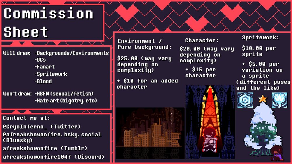 A commission sheet. Things listed as "will draw" are as follows: Backgrounds/environments, OCs, fanart, spritework, and blood. Things listed as "won't draw" are as follows: NSFW (sexual/fetish) and hate art (bigotry, etc). Contact lists four avenues: @CryoInferno (twitter account), @afreakshowonfire.bsky.social (bluesky account), afreakshowonfire (tumblr account), and afreakshowonfire1047 (discord account). There are three main options for commissioning. The first is environment/pure background, which costs $25 per piece, possibly varying depending on complexity, with an extra $10 per added character. The second is character, which costs $20 per piece, possibly varying depending on complexity, with an extra $15 per additional character. The third and final is spritework, costing $10 per sprite and an extra $5 per variation on said sprite, such as different poses and the like.